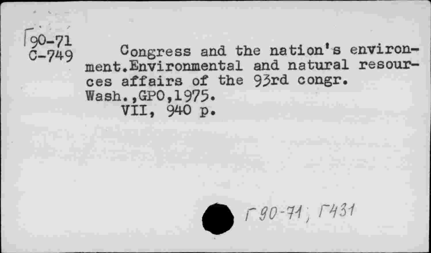 ﻿I90-71
0-749
Congress and the nation’s environment.Environmental and natural resources affairs of the 9^rd congr.
Wash.,GPO,1975*
VII, 940 p.
rao-u, / asi